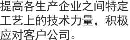 提高各生产企业之间特定工艺上的技术力量，积极应对客户公司。 