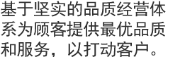 基于坚实的品质经营体系为顾客提供最优品质和服务，以打动客户。  