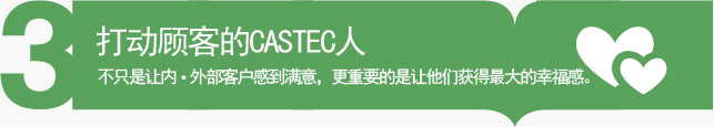 打动顾客的CASTEC人 - 不只是让内•外部客户感到满意，更重要的是让他们获得最大的幸福感。