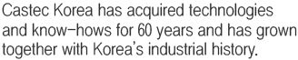 Castec Korea has acquired technologies and know-hows for 60 years and has grown together with Korea’s industrial history. 
