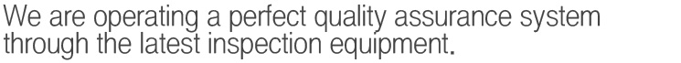 We are operating a perfect quality assurance system through the latest inspection equipment.