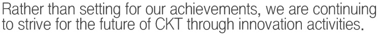 Rather than setting for our achievements, we are continuing to strive for the future of CKT through innovation activities.