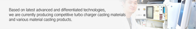 Based on latest advanced and differentiated technologies, we are currently producing competitive turbo charger casting materials and various material casting products. 